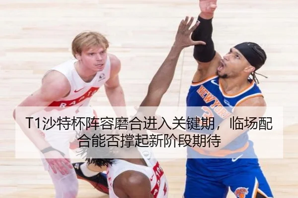 T1沙特杯阵容磨合进入关键期，临场配合能否撑起新阶段期待